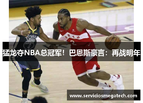猛龙夺NBA总冠军!巴恩斯豪言:再战明年